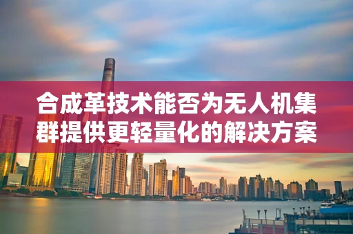 合成革技术能否为无人机集群提供更轻量化的解决方案？