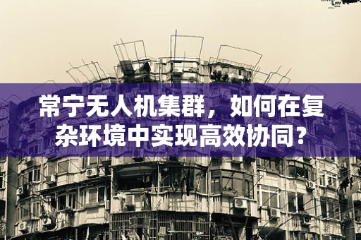 常宁无人机集群，如何在复杂环境中实现高效协同？