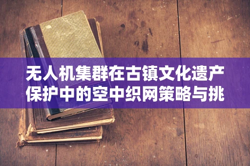 无人机集群在古镇文化遗产保护中的空中织网策略与挑战
