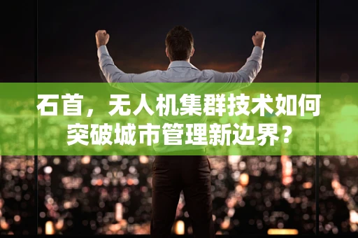 石首，无人机集群技术如何突破城市管理新边界？