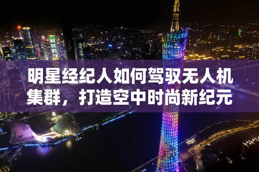 明星经纪人如何驾驭无人机集群，打造空中时尚新纪元？