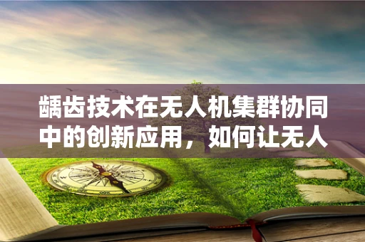 龋齿技术在无人机集群协同中的创新应用，如何让无人机更‘坚固’？