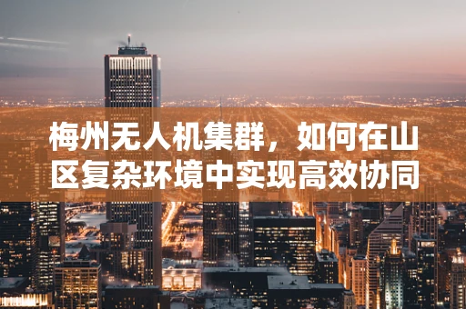梅州无人机集群，如何在山区复杂环境中实现高效协同？
