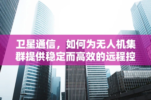 卫星通信，如何为无人机集群提供稳定而高效的远程控制？