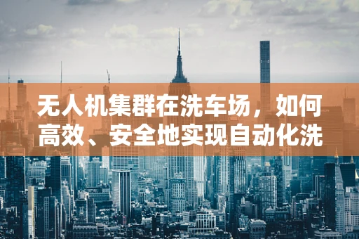 无人机集群在洗车场，如何高效、安全地实现自动化洗车？
