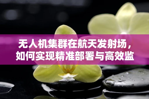 无人机集群在航天发射场，如何实现精准部署与高效监控？