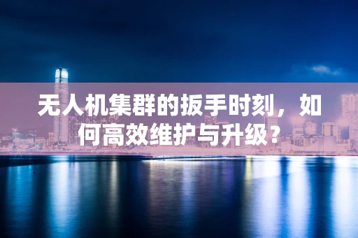 无人机集群的扳手时刻，如何高效维护与升级？