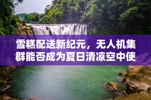 雪糕配送新纪元，无人机集群能否成为夏日清凉空中使者？