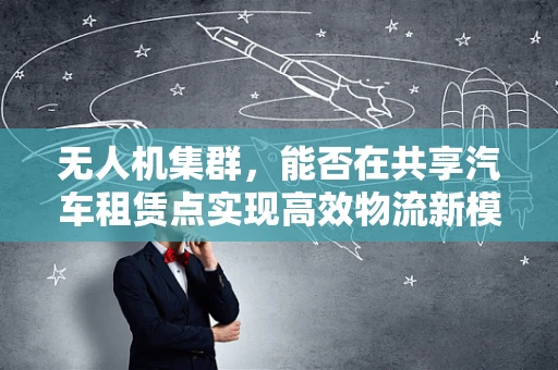 无人机集群，能否在共享汽车租赁点实现高效物流新模式？