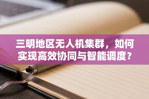 三明地区无人机集群，如何实现高效协同与智能调度？
