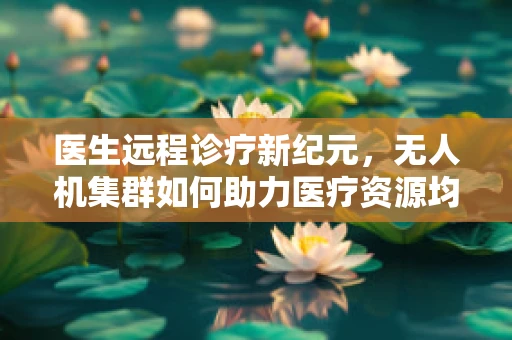 医生远程诊疗新纪元，无人机集群如何助力医疗资源均衡？