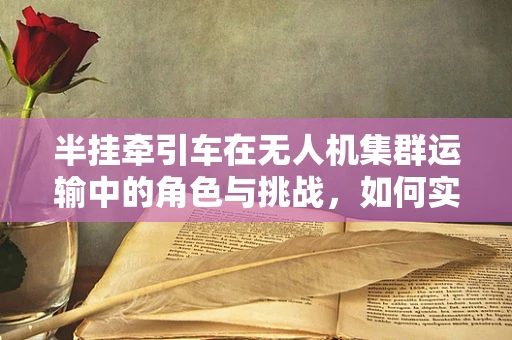 半挂牵引车在无人机集群运输中的角色与挑战，如何实现高效协同？