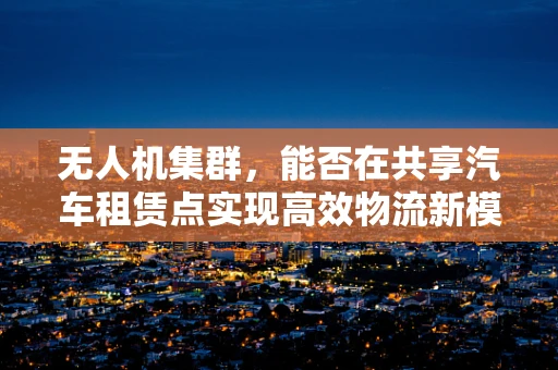 无人机集群，能否在共享汽车租赁点实现高效物流新模式？