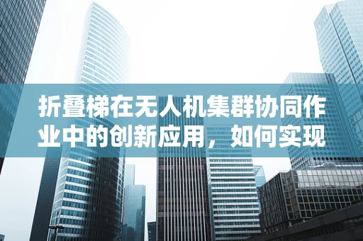 折叠梯在无人机集群协同作业中的创新应用，如何实现高效部署与回收？