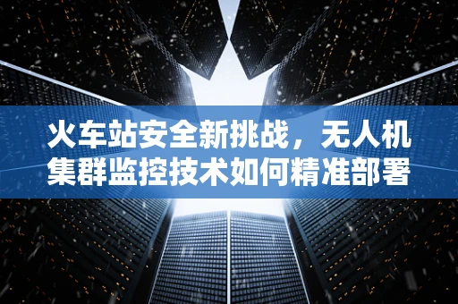 火车站安全新挑战，无人机集群监控技术如何精准部署？