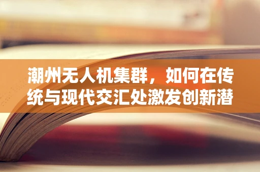 潮州无人机集群，如何在传统与现代交汇处激发创新潜力？