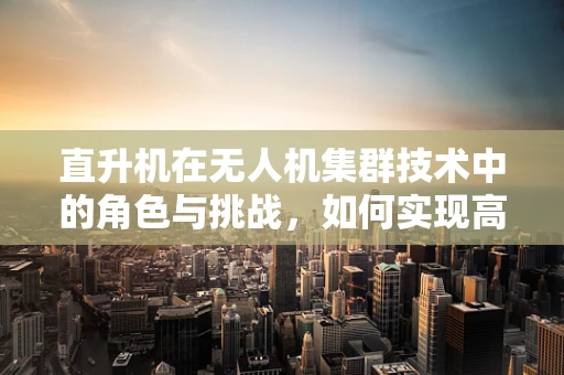 直升机在无人机集群技术中的角色与挑战，如何实现高效协同？