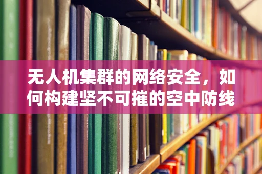 无人机集群的网络安全，如何构建坚不可摧的空中防线？