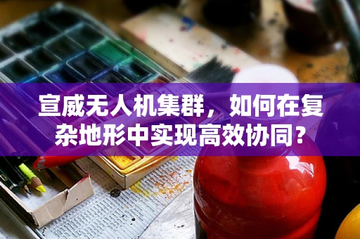 宣威无人机集群，如何在复杂地形中实现高效协同？
