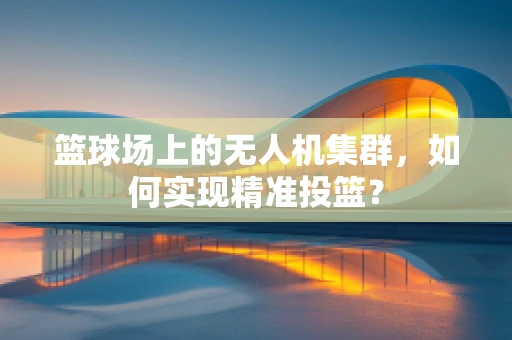 篮球场上的无人机集群，如何实现精准投篮？