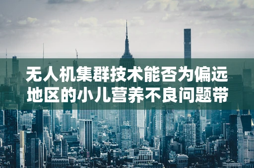 无人机集群技术能否为偏远地区的小儿营养不良问题带来新解？