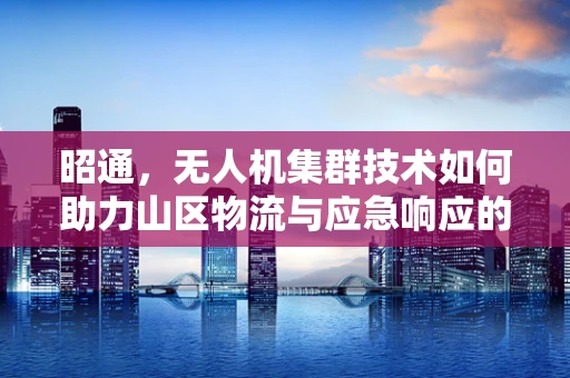昭通，无人机集群技术如何助力山区物流与应急响应的空中破局？