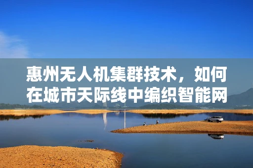 惠州无人机集群技术，如何在城市天际线中编织智能网络？