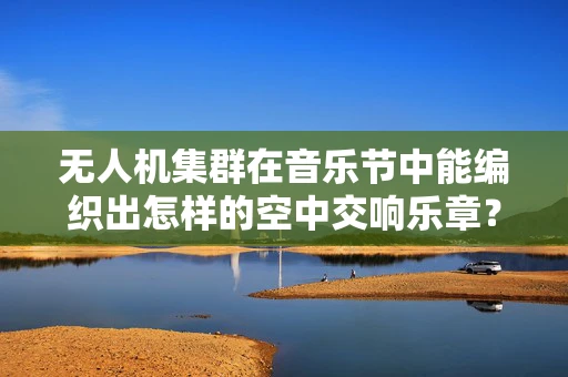 无人机集群在音乐节中能编织出怎样的空中交响乐章？