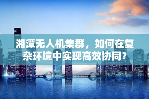 湘潭无人机集群，如何在复杂环境中实现高效协同？