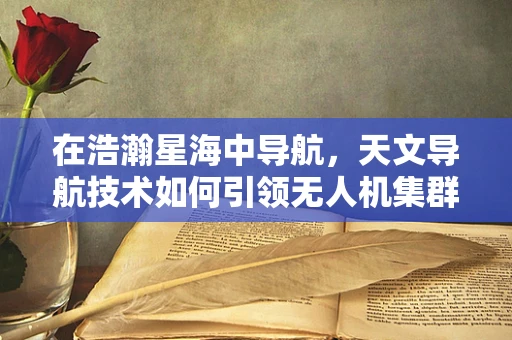 在浩瀚星海中导航，天文导航技术如何引领无人机集群的未来？