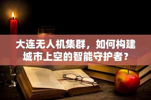 大连无人机集群，如何构建城市上空的智能守护者？
