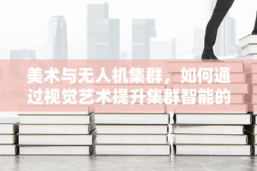 美术与无人机集群，如何通过视觉艺术提升集群智能的感知力？