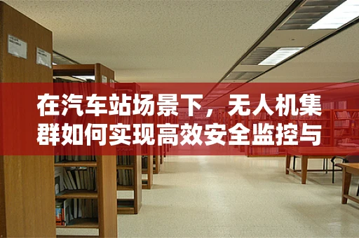 在汽车站场景下，无人机集群如何实现高效安全监控与运输辅助？