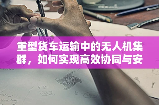 重型货车运输中的无人机集群，如何实现高效协同与安全监管？