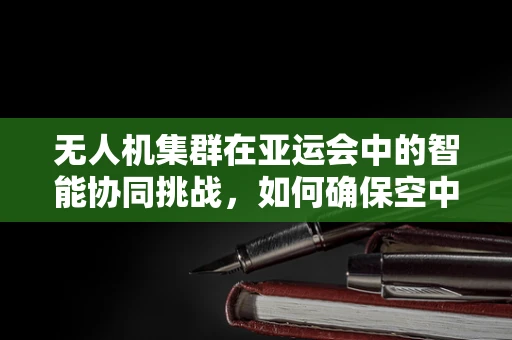 无人机集群在亚运会中的智能协同挑战，如何确保空中交通的流畅与安全？