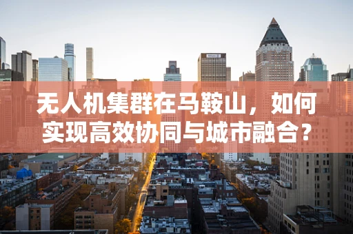 无人机集群在马鞍山，如何实现高效协同与城市融合？