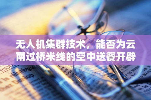 无人机集群技术，能否为云南过桥米线的空中送餐开辟新路径？