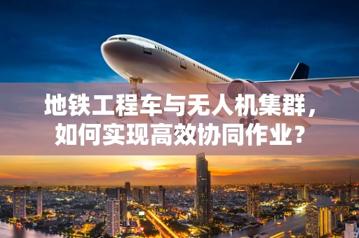 地铁工程车与无人机集群，如何实现高效协同作业？