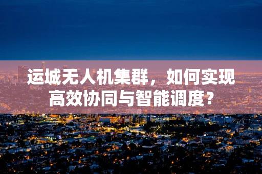 运城无人机集群，如何实现高效协同与智能调度？