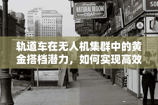 轨道车在无人机集群中的黄金搭档潜力，如何实现高效协同与精准部署？