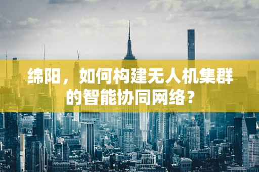 绵阳，如何构建无人机集群的智能协同网络？