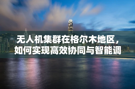 无人机集群在格尔木地区，如何实现高效协同与智能调度？