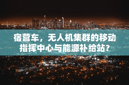 宿营车，无人机集群的移动指挥中心与能源补给站？