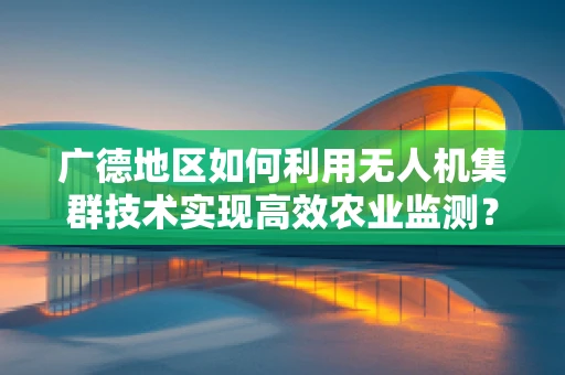 广德地区如何利用无人机集群技术实现高效农业监测？