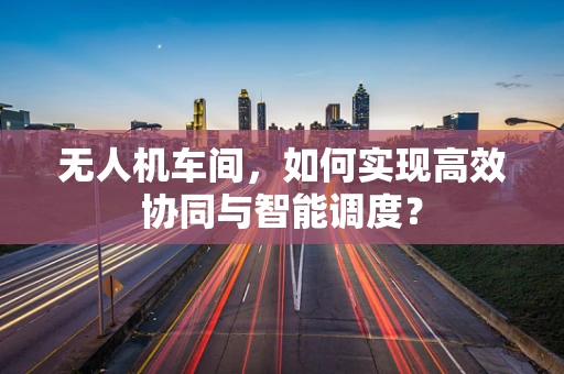 无人机车间，如何实现高效协同与智能调度？