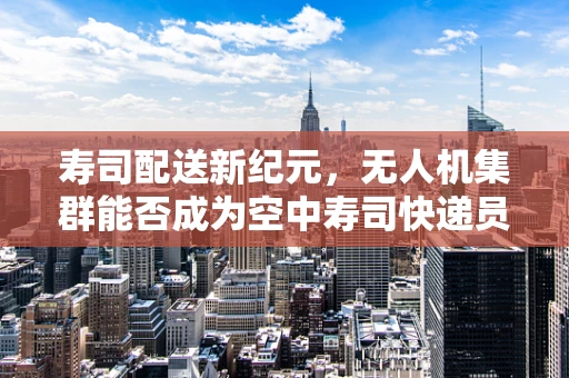 寿司配送新纪元，无人机集群能否成为空中寿司快递员？