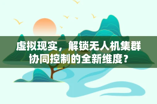 虚拟现实，解锁无人机集群协同控制的全新维度？