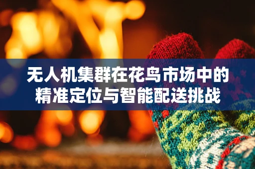 无人机集群在花鸟市场中的精准定位与智能配送挑战