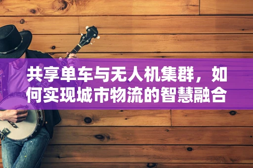 共享单车与无人机集群，如何实现城市物流的智慧融合？