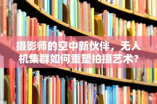 摄影师的空中新伙伴，无人机集群如何重塑拍摄艺术？